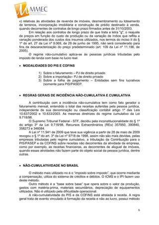 6
v) relativas às atividades de revenda de imóveis, desmembramento ou loteamento
de terrenos, incorporação imobiliária e construção de prédio destinado à venda,
quando decorrentes de contratos de longo prazo firmados antes de 31/10/2003.
Em relação aos contratos de longo prazo de que trata a letra "g", o reajuste
de preços em função do custo de produção ou da variação de índice que reflita a
variação ponderada dos custos dos insumos utilizados, nos termos do inciso II do §
1º do art. 27 da Lei nº 9.069, de 29 de junho de 1995, não será considerado para
fins da descaracterização do preço predeterminado (art. 109 da Lei nº 11.196, de
2005).
O regime não-cumulativo aplica-se às pessoas jurídicas tributadas pelo
imposto de renda com base no lucro real.
 MODALIDADES DO PIS E COFINS
1) Sobre o faturamento – PJ de direito privado
2) Sobre a importação– PJ de direito privado
3) Sobre a folha de pagamento – Entidades sem fins lucrativos
(somente para PIS/PASEP.
 REGRAS GERAIS DE INCIDÊNCIA NÃO-CUMULATIVA E CUMULATIVA
A contribuição com a incidência não-cumulativa tem como fato gerador o
faturamento mensal, entendido o total das receitas auferidas pela pessoa jurídica,
independente de sua denominação ou classificação contábil artigo 1º das Leis
10.637/2002 e 10.833/2003. As mesmas diretrizes do regime cumulativo da Lei
9.718/98.
O Supremo Tribunal Federal - STF, decidiu pela inconstitucionalidade do § 1º
do artigo 3º da Lei 9,718/98, Recursos Extraordinários (REs) 357950, 390840,
358273 e 346084.
A Lei nº 11.941 de 2009 que teve sua vigência a partir de 28 de maio de 2009
revogou o § 1º do art. 3º da Lei nº 9718 de 1998, assim não são mais devidas, pelas
empresas tributadas pelo regime cumulativo, a tributação da Contribuição para o
PIS/PASEP e da COFINS sobre receitas não decorrentes da atividade da empresa,
como por exemplo, as receitas financeiras, as decorrentes de aluguel de imóveis,
quando essas atividades não fazem parte do objeto social da pessoa jurídica, dentre
outras.
 NÃO-CUMULATIVIDADE NO BRASIL
O método mais utilizado no é o “imposto sobre imposto”, que ocorre mediante
a compensação, utiliza do sistema de créditos e débitos. O ICMS e o IPI fazem uso
deste método.
Outro método é a “base sobre base” que opera sobre o valor da produção,
gastos com matéria-prima, materiais secundários, depreciação de equipamentos
utilizados. Não é utilizado pela dificuldade operacional.
A não-cumulatividade do PIS e da COFINS está atrelada à receita. A regra
geral trata de evento vinculado à formação da receita e não ao lucro, possui método
 