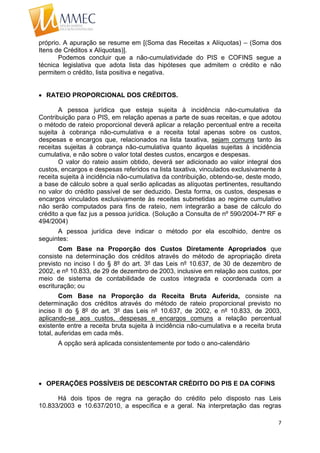 7
próprio. A apuração se resume em [(Soma das Receitas x Alíquotas) – (Soma dos
Itens de Créditos x Alíquotas)].
Podemos concluir que a não-cumulatividade do PIS e COFINS segue a
técnica legislativa que adota lista das hipóteses que admitem o crédito e não
permitem o crédito, lista positiva e negativa.
 RATEIO PROPORCIONAL DOS CRÉDITOS.
A pessoa jurídica que esteja sujeita à incidência não-cumulativa da
Contribuição para o PIS, em relação apenas a parte de suas receitas, e que adotou
o método de rateio proporcional deverá aplicar a relação percentual entre a receita
sujeita à cobrança não-cumulativa e a receita total apenas sobre os custos,
despesas e encargos que, relacionados na lista taxativa, sejam comuns tanto às
receitas sujeitas à cobrança não-cumulativa quanto àquelas sujeitas à incidência
cumulativa, e não sobre o valor total destes custos, encargos e despesas.
O valor do rateio assim obtido, deverá ser adicionado ao valor integral dos
custos, encargos e despesas referidos na lista taxativa, vinculados exclusivamente à
receita sujeita à incidência não-cumulativa da contribuição, obtendo-se, deste modo,
a base de cálculo sobre a qual serão aplicadas as alíquotas pertinentes, resultando
no valor do crédito passível de ser deduzido. Desta forma, os custos, despesas e
encargos vinculados exclusivamente às receitas submetidas ao regime cumulativo
não serão computados para fins de rateio, nem integrarão a base de cálculo do
crédito a que faz jus a pessoa jurídica. (Solução a Consulta de nº 590/2004-7ª RF e
494/2004)
A pessoa jurídica deve indicar o método por ela escolhido, dentre os
seguintes:
Com Base na Proporção dos Custos Diretamente Apropriados que
consiste na determinação dos créditos através do método de apropriação direta
previsto no inciso I do § 8º do art. 3º das Leis nº 10.637, de 30 de dezembro de
2002, e nº 10.833, de 29 de dezembro de 2003, inclusive em relação aos custos, por
meio de sistema de contabilidade de custos integrada e coordenada com a
escrituração; ou
Com Base na Proporção da Receita Bruta Auferida, consiste na
determinação dos créditos através do método de rateio proporcional previsto no
inciso II do § 8º do art. 3º das Leis nº 10.637, de 2002, e nº 10.833, de 2003,
aplicando-se aos custos, despesas e encargos comuns a relação percentual
existente entre a receita bruta sujeita à incidência não-cumulativa e a receita bruta
total, auferidas em cada mês.
A opção será aplicada consistentemente por todo o ano-calendário
 OPERAÇÕES POSSÍVEIS DE DESCONTAR CRÉDITO DO PIS E DA COFINS
Há dois tipos de regra na geração do crédito pelo disposto nas Leis
10.833/2003 e 10.637/2010, a específica e a geral. Na interpretação das regras
 