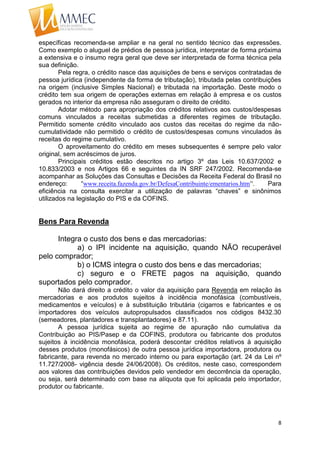 8
específicas recomenda-se ampliar e na geral no sentido técnico das expressões.
Como exemplo o aluguel de prédios de pessoa jurídica, interpretar de forma próxima
a extensiva e o insumo regra geral que deve ser interpretada de forma técnica pela
sua definição.
Pela regra, o crédito nasce das aquisições de bens e serviços contratadas de
pessoa jurídica (independente da forma de tributação), tributada pelas contribuições
na origem (inclusive Simples Nacional) e tributada na importação. Deste modo o
crédito tem sua origem de operações externas em relação à empresa e os custos
gerados no interior da empresa não asseguram o direito de crédito.
Adotar método para apropriação dos créditos relativos aos custos/despesas
comuns vinculados a receitas submetidas a diferentes regimes de tributação.
Permitido somente crédito vinculado aos custos das receitas do regime da não-
cumulatividade não permitido o crédito de custos/despesas comuns vinculados às
receitas do regime cumulativo.
O aproveitamento do crédito em meses subsequentes é sempre pelo valor
original, sem acréscimos de juros.
Principais créditos estão descritos no artigo 3º das Leis 10.637/2002 e
10.833/2003 e nos Artigos 66 e seguintes da IN SRF 247/2002. Recomenda-se
acompanhar as Soluções das Consultas e Decisões da Receita Federal do Brasil no
endereço: “www.receita.fazenda.gov.br/DefesaContribuinte/ementarios.htm”. Para
eficiência na consulta exercitar a utilização de palavras “chaves” e sinônimos
utilizados na legislação do PIS e da COFINS.
Bens Para Revenda
Integra o custo dos bens e das mercadorias:
a) o IPI incidente na aquisição, quando NÃO recuperável
pelo comprador;
b) o ICMS integra o custo dos bens e das mercadorias;
c) seguro e o FRETE pagos na aquisição, quando
suportados pelo comprador.
Não dará direito a crédito o valor da aquisição para Revenda em relação às
mercadorias e aos produtos sujeitos à incidência monofásica (combustíveis,
medicamentos e veículos) e à substituição tributária (cigarros e fabricantes e os
importadores dos veículos autopropulsados classificados nos códigos 8432.30
(semeadores, plantadores e transplantadores) e 87.11).
A pessoa jurídica sujeita ao regime de apuração não cumulativa da
Contribuição ao PIS/Pasep e da COFINS, produtora ou fabricante dos produtos
sujeitos à incidência monofásica, poderá descontar créditos relativos à aquisição
desses produtos (monofásicos) de outra pessoa jurídica importadora, produtora ou
fabricante, para revenda no mercado interno ou para exportação (art. 24 da Lei nº
11.727/2008- vigência desde 24/06/2008). Os créditos, neste caso, correspondem
aos valores das contribuições devidos pelo vendedor em decorrência da operação,
ou seja, será determinado com base na alíquota que foi aplicada pelo importador,
produtor ou fabricante.
 