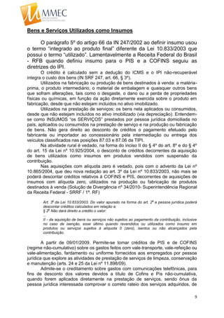 9
Bens e Serviços Utilizados como Insumos
O parágrafo 5º do artigo 66 da IN 247/2002 ao definir insumo usou
o termo “integrado ao produto final” diferente da Lei 10.833/2003 que
possui o termo “utilizado”. Lamentavelmente a Receita Federal do Brasil
- RFB quando definiu insumo para o PIS e a COFINS seguiu as
diretrizes do IPI.
O crédito é calculado sem a dedução do ICMS e o IPI não-recuperável
integra o custo dos bens (IN SRF 247, art. 66, § 3º).
Utilizados na fabricação ou produção de bens destinados à venda: a matéria-
prima, o produto intermediário, o material de embalagem e quaisquer outros bens
que sofram alterações, tais como o desgaste, o dano ou a perda de propriedades
físicas ou químicas, em função da ação diretamente exercida sobre o produto em
fabricação, desde que não estejam incluídos no ativo imobilizado.
Utilizados na prestação de serviços: os bens nela aplicados ou consumidos,
desde que não estejam incluídos no ativo imobilizado (via depreciação). Entendem-
se como INSUMOS “os SERVIÇOS” prestados por pessoa jurídica domiciliada no
país, aplicados ou consumidos na prestação de serviço e na produção ou fabricação
de bens. Não gera direito ao desconto de créditos o pagamento efetuado pelo
fabricante ou importador ao concessionário pela intermediação ou entrega dos
veículos classificados nas posições 87.03 e 87.06 da TIPI.
Na atividade rural é vedado, na forma do inciso II do § 4º do art. 8º e do § 4º
do art. 15 da Lei nº 10.925/2004, o desconto de créditos decorrentes da aquisição
de bens utilizados como insumos em produtos vendidos com suspensão da
contribuição.
Nas aquisições com alíquota zero é vedado, pois com o advento da Lei nº
10.865/2004, que deu nova redação ao art. 3º da Lei nº 10.833/2003, não mais se
poderá descontar créditos relativos à COFINS e PIS, decorrentes de aquisições de
insumos com alíquota zero, utilizados na produção ou fabricação de produtos
destinados à venda (Solução de Divergência nº 34/2010- Superintendência Regional
da Receita Federal - SRRF / 1ª. RF)
Art. 3
o
da Lei 10.833/2003. Do valor apurado na forma do art. 2
o
a pessoa jurídica poderá
descontar créditos calculados em relação a:
§ 2
o
Não dará direito a crédito o valor:
...
II - da aquisição de bens ou serviços não sujeitos ao pagamento da contribuição, inclusive
no caso de isenção, esse último quando revendidos ou utilizados como insumo em
produtos ou serviços sujeitos à alíquota 0 (zero), isentos ou não alcançados pela
contribuição.
A partir de 09/01/2009. Permite-se tomar créditos de PIS e de COFINS
(regime não-cumulativo) sobre os gastos feitos com vale-transporte, vale-refeição ou
vale-alimentação, fardamento ou uniforme fornecidos aos empregados por pessoa
jurídica que explore as atividades de prestação de serviços de limpeza, conservação
e manutenção (arts. 24 e 25 da Lei nº 11.898/09).
Admite-se o creditamento sobre gastos com comunicações telefônicas, para
fins de desconto dos valores devidos a título de Cofins e Pis não-cumulativa,
quando forem aplicados diretamente na prestação de serviços, sendo ônus da
pessoa jurídica interessada comprovar o correto rateio dos serviços adquiridos, de
 