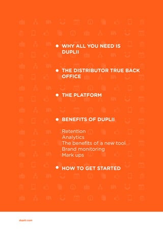 WHY DUPLII IS THE BEST THING SINCE SLICED BREAD 2
duplii.com
WHY ALL YOU NEED IS
DUPLII
THE DISTRIBUTOR TRUE BACK
OFFICE
BENEFITS OF DUPLII
Retention
Analytics
The benefits of a new tool
Brand monitoring
Mark ups
THE PLATFORM
HOW TO GET STARTED
 