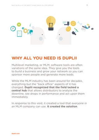 WHY DUPLII IS THE BEST THING SINCE SLICED BREAD 3
duplii.com
WHY ALL YOU NEED IS DUPLII
Multilevel marketing, or MLM, software tools are often
variations of the same idea. They give you the tools
to build a business and grow your network so you can
sponsor more people and generate more leads.
While the MLM industry has been around for decades,
everything but the “back office” aspects of it has
changed. Duplii recognized that the field lacked a
central hub that allows distributors to analyze the
downline, see drops in performance and act upon them
immediately.
In response to this void, it created a tool that everyone in
an MLM company can use. It created the solution.
 