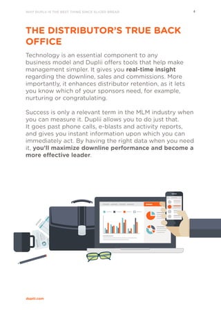 WHY DUPLII IS THE BEST THING SINCE SLICED BREAD 4
duplii.com
THE DISTRIBUTOR’S TRUE BACK
OFFICE
Technology is an essential component to any
business model and Duplii offers tools that help make
management simpler. It gives you real-time insight
regarding the downline, sales and commissions. More
importantly, it enhances distributor retention, as it lets
you know which of your sponsors need, for example,
nurturing or congratulating.
Success is only a relevant term in the MLM industry when
you can measure it. Duplii allows you to do just that.
It goes past phone calls, e-blasts and activity reports,
and gives you instant information upon which you can
immediately act. By having the right data when you need
it, you’ll maximize downline performance and become a
more effective leader.
 