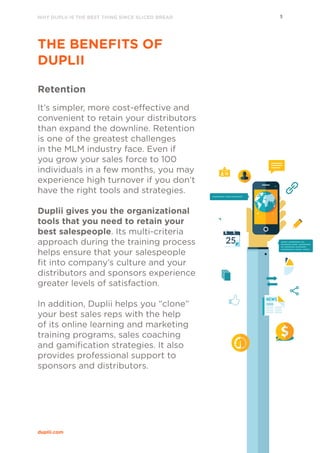 WHY DUPLII IS THE BEST THING SINCE SLICED BREAD 5
duplii.com
THE BENEFITS OF
DUPLII
Retention
It’s simpler, more cost-effective and
convenient to retain your distributors
than expand the downline. Retention
is one of the greatest challenges
in the MLM industry face. Even if
you grow your sales force to 100
individuals in a few months, you may
experience high turnover if you don’t
have the right tools and strategies.
Duplii gives you the organizational
tools that you need to retain your
best salespeople. Its multi-criteria
approach during the training process
helps ensure that your salespeople
fit into company’s culture and your
distributors and sponsors experience
greater levels of satisfaction. 
In addition, Duplii helps you “clone”
your best sales reps with the help
of its online learning and marketing
training programs, sales coaching
and gamification strategies. It also
provides professional support to
sponsors and distributors.
 