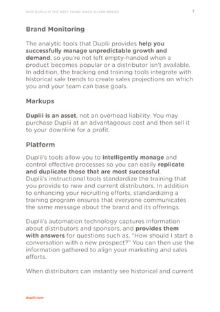WHY DUPLII IS THE BEST THING SINCE SLICED BREAD 7
duplii.com
Brand Monitoring
The analytic tools that Duplii provides help you
successfully manage unpredictable growth and
demand, so you’re not left empty-handed when a
product becomes popular or a distributor isn’t available.
In addition, the tracking and training tools integrate with
historical sale trends to create sales projections on which
you and your team can base goals.
Markups
Duplii is an asset, not an overhead liability. You may
purchase Duplii at an advantageous cost and then sell it
to your downline for a profit.
Platform
Duplii’s tools allow you to intelligently manage and
control effective processes so you can easily replicate
and duplicate those that are most successful.
Duplii’s instructional tools standardize the training that
you provide to new and current distributors. In addition
to enhancing your recruiting efforts, standardizing a
training program ensures that everyone communicates
the same message about the brand and its offerings.
Duplii’s automation technology captures information
about distributors and sponsors, and provides them
with answers for questions such as, “How should I start a
conversation with a new prospect?” You can then use the
information gathered to align your marketing and sales
efforts.
When distributors can instantly see historical and current
 