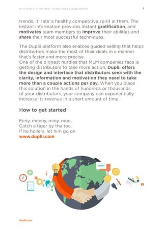 WHY DUPLII IS THE BEST THING SINCE SLICED BREAD 8
duplii.com
trends, it’ll stir a healthy competitive spirit in them. The
instant information provides instant gratification, and
motivates team members to improve their abilities and
share their most successful techniques.
The Duplii platform also enables guided selling that helps
distributors make the most of their deals in a manner
that’s faster and more precise.
One of the biggest hurdles that MLM companies face is
getting distributors to take more action. Duplii offers
the design and interface that distributors seek with the
clarity, information and motivation they need to take
more than a couple actions per day. When you place
this solution in the hands of hundreds or thousands
of your distributors, your company can exponentially
increase its revenue in a short amount of time.
How to get started
Eeny, meeny, miny, moe,
Catch a tiger by the toe.
If he hollers, let him go on
www.duplii.com
 