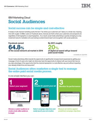 IBM Commerce | IBM Marketing Cloud
ibm.com PAGE 1
IBM Marketing Cloud
Social Audiences
In today’s multi-channel marketing world, the term “be where your customers are” takes on a whole new meaning.
And with roughly 1.5 Billion users on Facebook alone, chances are that’s where your customers and prospects are
regardless of demographics or psychographics. As a result, social media advertising is quickly emerging as a key
investment area for marketers who are looking to extend brand reach and recognition with social audiences.
Social media advertising offers brands the opportunity to signiﬁcantly increase brand awareness by getting your
message in front of users who might not otherwise have the opportunity to interact with your brand. But how do
you take advantage of the opportunity that this channel represents in a cost effective way and without impacting
your already limited time and resources?
Social Audiences offers marketers a single tool to manage
the entire paid social media process.
In one simple interface you can:
Choose a custom audience or
create a look-alike audience
to target
Select campaign objectives and
easily launch your ad creative
Measure ad metrics against
predeﬁned campaign objectives
Social success can be simple and cost-effective
—emarketer.com, April 2015
of the social network ad market in 2014 of digital ad spend will go toward
paid social media
Facebook owned By 2017, roughly
64.8% 20%
Select your segment
1 Create & Launch your ad
2 Monitor its performance
3
 