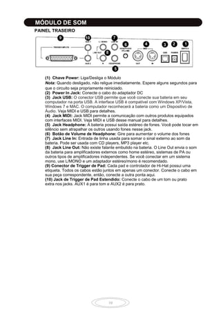 10
MÓDULO DE SOM
PAINEL TRASEIRO
1234
5
6
7
8
9 10
(1) Chave Power: Liga/Desliga o Módulo
Nota: Quando desligado, não religue imediatamente. Espere alguns segundos para
que o circuito seja propriamente reiniciado.
(2) Power In Jack: Conecte o cabo do adaptador DC
(3) Jack USB: O conector USB permite que você conecte sua bateria em seu
computador na porta USB. A interface USB é compatível com Windows XP/Vista,
Windows 7 e MAC. O computador reconhecerá a bateria como um Dispositivo de
Áudio. Veja MIDI e USB para detalhes.
(4) Jack MIDI: Jack MIDI permite a comunicação com outros produtos equipados
com interfaces MIDI. Veja MIDI e USB desse manual para detalhes.
(5) Jack Headphone: A bateria possui saída estéreo de fones. Você pode tocar em
silêncio sem atrapalhar os outros usando fones nesse jack.
(6) Botão de Volume de Headphone: Gire para aumentar o volume dos fones
(7) Jack Line In: Entrada de linha usada para somar o sinal externo ao som da
bateria. Pode ser usada com CD players, MP3 player etc.
(8) Jack Line Out: Não existe falante embutido na bateria. O Line Out envia o som
da bateria para amplificadores externos como home estéreo, sistemas de PA ou
outros tipos de amplificadores independentes. Se você conectar em um sistema
mono, use L/MONO e um adaptador estéreo/mono é recomendado.
(9) Conector de Trigger de Pad: Cada pad e controlador de Hi-Hat possui uma
etiqueta. Todos os cabos estão juntos em apenas um conector. Conecte o cabo em
sua peça correspondente, então, conecte a outra ponta aqui.
(10) Jack de Trigger de Pad Estendido: Conecte o cabo de um tom ou prato
extra nos jacks. AUX1 é para tom e AUX2 é para prato.
6
 