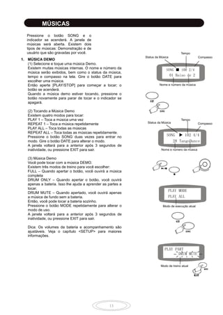 13
MÚSICAS
Pressione o botão SONG e o
indicador se acenderá. A janela de
músicas será aberta. Existem dois
tipos de músicas: Demonstração e de
usuário que são gravadas por você.
1. MÚSICA DEMO
(1) Selecione e toque uma música Demo.
Existem muitas músicas internas. O nome e número da
música serão exibidos, bem como o status da música,
tempo e compasso na tela. Gire o botão DATE para
escolher uma música.
Então aperte [PLAY/STOP] para começar a tocar; o
botão se acenderá.
Quando a música demo estiver tocando, pressione o
botão novamente para parar de tocar e o indicador se
apagará.
(2) Tocando a Música Demo
Existem quatro modos para tocar:
PLAY 1 – Toca a música uma vez
REPEAT 1 – Toca a música repetidamente
PLAY ALL – Toca todas as músicas
REPEAT ALL – Toca todas as músicas repetidamente.
Pressione o botão SONG duas vezes para entrar no
modo. Gire o botão DATE para alterar o modo.
A janela voltará para a anterior após 3 segundos de
inatividade, ou pressione EXIT para sair.
(3) Música Demo
Você pode tocar com a música DEMO.
Existem três modos de treino para você escolher:
FULL – Quando apertar o botão, você ouvirá a música
completa
DRUM ONLY – Quando apertar o botão, você ouvirá
apenas a bateria. Isso lhe ajuda a aprender as partes a
tocar.
DRUM MUTE – Quando apertado, você ouvirá apenas
a música de fundo sem a bateria.
Então, você pode tocar a bateria sozinho.
Pressione o botão MODE repetidamente para alterar o
modo de uso.
A janela voltará para a anterior após 3 segundos de
inatividade, ou pressione EXIT para sair.
Dica: Os volumes da bateria e acompanhamento são
ajustáveis. Veja o capítulo <SETUP> para maiores
informações.
SONG ■ 100 2/4
Nome e número da música
Status da Música
Tempo
Compasso
SONG 102 4/4
28 TangoDance
Status da Música
Tempo
Compasso
Nome e número da música
PLAY MODE
PLAY ALL
Modo de execução atual
PLAY PART
DRUM MUTE
Modo de treino atual
01 Baiao de 2
 