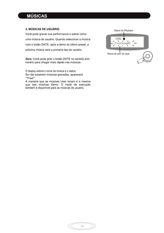 14
MÚSICAS
2. MÚSICAS DE USUÁRIO
Você pode gravar sua performance e salvar como
uma música de usuário. Quando selecionar a música
com o botão DATE,
.
Dica: Você pode girar o botão DATE no sentido anti-
horário para chegar mais rápido nas músicas.
Se não existirem músicas gravadas, aparecerá
“*Free*”.
A maneira que as músicas User tocam é a mesma
que das músicas
.
SONG ■
UserSong01
Status do Playback
Nome do som do User
10
 