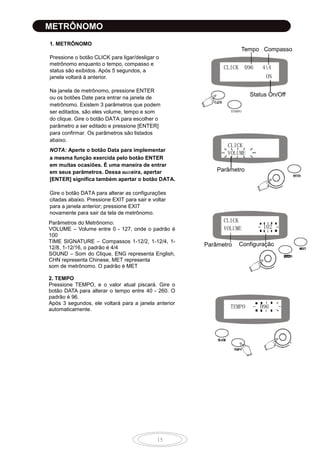 15
METRÔNOMO
1. METRÔNOMO
Pressione o botão CLICK para ligar/desligar o
metrônomo enquanto o tempo, compasso e
status são exibidos. Após 5 segundos, a
janela voltará à anterior.
Na janela de metrônomo, pressione ENTER
ou os botões Date para entrar na janela de
metrônomo. Existem 3 parâmetros que podem
ser editados, são eles volume, tempo e som
do clique. Gire o botão DATA para escolher o
parâmetro a ser editado e pressione [ENTER]
para confirmar. Os parâmetros são listados
abaixo.
NOTA: Aperte o botão Data para implementar
a mesma função exercida pelo botão ENTER
em muitas ocasiões. É uma maneira de entrar
em seus parâmetros. Dessa maneira, apertar
[ENTER] significa também apertar o botão DATA.
Gire o botão DATA para alterar as configurações
citadas abaixo. Pressione EXIT para sair e voltar
para a janela anterior; pressione EXIT
novamente para sair da tela de metrônomo.
Parâmetros do Metrônomo:
VOLUME – Volume entre 0 - 127, onde o padrão é
100
TIME SIGNATURE – Compassos 1-12/2, 1-12/4, 1-
12/8, 1-12/16, o padrão é 4/4
SOUND – Som do Clique, ENG representa English,
CHN representa Chinese, MET representa
som de metrônomo. O padrão é MET
2. TEMPO
Pressione TEMPO, e o valor atual piscará. Gire o
botão DATA para alterar o tempo entre 40 - 260. O
padrão é 96.
Após 3 segundos, ele voltará para a janela anterior
automaticamente.
CLICK 096 44
ON
Tempo Compasso
Status On/Off
TEMPO
CLICK
VOLUME
Parâmetro
CLICK
VOLUME
TEMPO 096
Parâmetro Configuração
102
 
