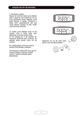 19
7. Complete a edição
Depois de terminar todas suas edições
para o atual kit, não importa se um ou
mais parâmetros foram editados, você
pode terminar a edição. Pressione o
botão EXIT repetidamente até que
“Save Setups” apareça na tela. Então
você terá duas escolhas
(1) Salvar suas edições como kit de
usuário: Gire o botão Date para
selecionar um kit de usuário entre
51 de UserKit 01 a 80 UserKit 30.
Pressione [ENTER] para confirmar. As
edições serão salvas como Kit de
Usuário.
As configurações continuam mesmo
quando você desliga o aparelho.
(2) Pressione o botão EXIT para sair do
modo de edição e retornar à janela
anterior. Todas as edições serão
descartadas.
Save Setups to
51 UserKit01
Save Setups to
51 UserKit06
Selecione um kit de User para
salvar o seu resultado editado
EDIÇÃO DO KIT DE BATERIA
 
