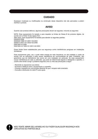 2
CUIDADO
Quaisquer mudanças ou modificações na construção desse dispositivo não são aprovadas e podem
danificar o produto.
AVISO
Quando usar produtos elétricos, algumas precauções devem ser seguidas, incluindo as seguintes:
NOTA: Esse equipamento foi testado e para respeitar os limites da Classe B de produtos digitais, de
acordo com a Parte 15 das regras FCC.
Além disso, esse equipamento foi testado para atender os seguintes padrões:
EN55022-2006
EN55024:1998/+A1:2001/+A2:2003
EN55013:2001/+A1:2003/+A3:2006
EN61000-3-2:2006
EN61000-3-3:1995/+A1:2001/+A2:2003
Esses limites foram estabelecidos para sua segurança contra interferências perigosas em instalações
domésticas.
Esse equipamento gera, usa, e pode radiar energia de radio frequência, se não instalado e usado de
acordo com as instruções e pode causar interferência em comunicadores de rádio. Entretanto, não
garantimos que tal interferência não ocorra em uma instalação em particular. Se esse equipamento
causar interferência em radio ou televisão, que pode ser determinada ligando e desligando o aparelho, o
usuário deve tentar corrigir o problema seguindo uma ou mais das precauções a seguir:
- Reoriente ou reposicione sua antena.
- Aumente a distância entre o equipamento e o aparelho.
- Conecte o aparelho em uma tomada diferente da que o receptor está conectado.
- Consulte o distribuidor do radio/TV para ajuda.
NÃO TENTE ABRIR SEU APARELHO OU FAZER QUALQUER MUDANÇA NOS
CIRCUITOS OU PARTES DELE
CUIDANDO DE SUA BATERIA
!
 