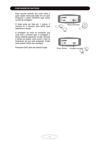 20
Esse recurso permite que você conte o
quão rápido você pode bater em um pad,
Pressione o botão COUNTE para entrar
na tela de contagem.
O teste pode ser feito em 1 minuto, 2
minutos ou 3 minutos. Gire DATE para
selecionar o tempo.
A contagem se inicia no momento que
você toca o primeiro pad. A contagem e
tempo restante aparecem na tela. Quando
o tempo se acabar você ouvirá o som te
lembrando de que está acabando. Então
você poderá checar seu resultado.
Pressione EXIT para sair dessa função. Tempo restante Contagem de batida
CONTAGEM DE BATIDAS
Tempo examinado
 