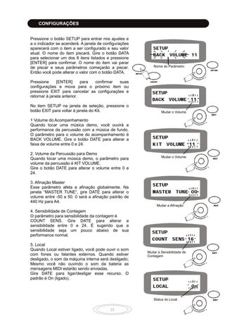 21
Pressione o botão SETUP para entrar nos ajustes e
a o indicador se acenderá. A janela de configurações
aparecerá com o item a ser configurado e seu valor
atual. O nome do item piscará. Gire o botão DATA
para selecionar um dos 8 itens listados e pressione
[ENTER] para confirmar. O nome do item vai parar
de piscar e seus parâmetros começarão a piscar.
Então você pode alterar o valor com o botão DATA.
Pressione [ENTER] para confirmar suas
configurações e mova para o próximo item ou
pressione EXIT para cancelar as configurações e
retornar à janela anterior.
No item SETUP na janela de seleção, pressione o
botão EXIT para voltar à janela do Kit.
1 Volume do Acompanhamento
Quando tocar uma música demo, você ouvirá a
performance da percussão com a música de fundo.
O parâmetro para o volume do acompanhamento é
BACK VOLUME. Gire o botão DATE para alterar a
faixa de volume entre 0 e 24.
2. Volume da Percussão para Demo
Quando tocar uma música demo, o parâmetro para
volume da percussão é KIT VOLUME.
Gire o botão DATE para alterar o volume entre 0 e
24.
3. Afinação Master
Esse parâmetro afeta a afinação globalmente. Na
janela “MASTER TUNE“, gire DATE para alterar o
volume entre -50 a 50. 0 será a afinação padrão de
440 Hz para A4.
4. Sensibilidade de Contagem
O parâmetro para sensibilidade da contagem é
COUNT SENS. Gire DATE para alterar a
sensibilidade entre 0 e 24. É sugerido que a
sensibilidade seja um pouco abaixo de sua
performance normal.
5. Local
Quando Local estiver ligado, você pode ouvir o som
com fones ou falantes externos. Quando estiver
desligado, o som da máquina interna será desligado;
Mesmo você não ouvindo o som da bateria as
mensagens MIDI estarão sendo enviadas.
Gire DATE para ligar/desligar esse recurso. O
padrão é On (ligado).
Nome do Parâmetro
Mudar o Volume
Mudar o Volume
Status do Local
Mudar a Sensibilidade de
Contagem
Mudar a Afinação
CONFIGURAÇÕES
 