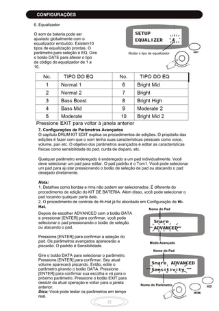 22
6. Equalizador
O som da bateria pode ser
ajustado globalmente com o
equalizador embutido. Existem10
tipos de equalização prontas. O
parâmetro para seleção é EQ. Gire
o botão DATE para alterar o tipo
de código do equalizador de 1 a
10.
7. Configurações de Parâmetros Avançados
O capítulo DRUM KIT EDIT explica os procedimentos de edições. O propósito das
edições é fazer com que o som tenha suas características pessoais como voice,
volume, pan etc. O objetivo dos parâmetros avançados é editar as características
físicas como sensibilidade do pad, curda de disparo, etc.
Qualquer parâmetro endereçado é endereçado a um pad individualmente. Você
deve selecionar um pad para editar. O pad padrão é o Tom1. Você pode selecionar
um pad para ajustar pressionando o botão de seleção de pad ou atacando o pad
desejado diretamente.
Nota:
1. Detalhes como bordas e rims não podem ser selecionados. É diferente do
procedimento de edição do KIT DE BATERIA. Além disso, você pode selecionar o
pad tocando qualquer parte dele.
2. O procedimento de controle de Hi-Hat já foi abordado em Configuração de Hi-
Hat.
Depois de escolher ADVANCED com o botão DATA
e pressionar [ENTER] para confirmar, você pode
selecionar o pad pressionando o botão de seleção
ou atacando o pad.
Pressione [ENTER] para confirmar a seleção do
pad. Os parâmetros avançados aparecerão e
piscarão. O padrão é Sensibilidade.
Gire o botão DATA para selecionar o parâmetro.
Pressione [ENTER] para confirmar. Seu atual
volume aparecerá piscando. Então, edite o
parâmetro girando o botão DATA. Pressione
[ENTER] para confirmar sua escolha e vá para o
próximo parâmetro. Pressione o botão EXIT para
desistir da atual operação e voltar para a janela
anterior.
Dica: Você pode testar os parâmetros em tempo
real.
Mudar o tipo de equalizador
Nome do Pad
Modo Avançado
Nome do Pad
Nome do Parâmetro
CONFIGURAÇÕES
 