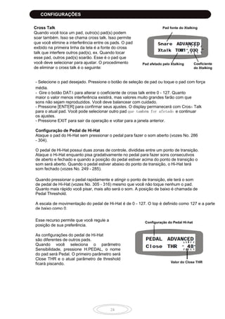 24
Cross Talk
Quando você toca um pad, outro(s) pad(s) podem
soar também. Isso se chama cross talk. Isso permite
que você elimine a interferência entre os pads. O pad
exibido na primeira linha da tela é a fonte do cross
talk que interfere outros pad(s), ex. Quando tocar
esse pad, outros pad(s) soarão. Esse é o pad que
você deve selecionar para ajustar. O procedimento
de eliminar o cross talk é o seguinte:
- Selecione o pad desejado. Pressione o botão de seleção de pad ou toque o pad com força
média.
- Gire o botão DATA para alterar o coeficiente de cross talk entre 0 - 127. Quanto
maior o valor menos interferência existirá, mas valores muito grandes farão com que
sons não sejam reproduzidos. Você deve balancear com cuidado.
- Pressione [ENTER] para confirmar seus ajustes. O display permanecerá com Cross Talk
para o atual pad. Você pode selecionar outro pad que também for afetado e continuar
os ajustes.
- Pressione EXIT para sair da operação e voltar para a janela anterior.
Configuração de Pedal de Hi-Hat
Ataque o pad do Hi-Hat sem pressionar o pedal para fazer o som aberto (vozes No. 286
- 304).
O pedal de Hi-Hat possui duas zonas de controle, divididas entre um ponto de transição.
Ataque o Hi-Hat enquanto pisa gradativamente no pedal para fazer sons consecutivos
de aberto e fechado e quando a posição do pedal estiver acima do ponto de transição o
som será aberto. Quando o pedal estiver abaixo do ponto de transição, o Hi-Hat terá
som fechado (vozes No. 249 - 285).
Quando pressionar o pedal rapidamente e atingir o ponto de transição, ele terá o som
de pedal de Hi-Hat (vozes No. 305 - 316) mesmo que você não toque nenhum o pad.
Quanto mais rápido você pisar, mais alto será o som. A posição de baixo é chamada de
Pedal Threshold.
A escala de movimentação do pedal de Hi-Hat é de 0 - 127. O top é definido como 127 e a parte
de baixo como 0.
Esse recurso permite que você regule a
posição de sua preferência.
As configurações do pedal de Hi-Hat
são diferentes de outros pads.
Quando você seleciona o parâmetro
Sensibilidade, pressione H.PEDAL, o nome
do pad será Pedal. O primeiro parâmetro será
Close THR e o atual parâmetro de threshold
ficará piscando.
Pad fonte do Xtalking
Pad afetado pelo Xtalking Coeficiente
do Xtalking
Configuração do Pedal Hi-hat
Valor do Close THR
CONFIGURAÇÕES
 