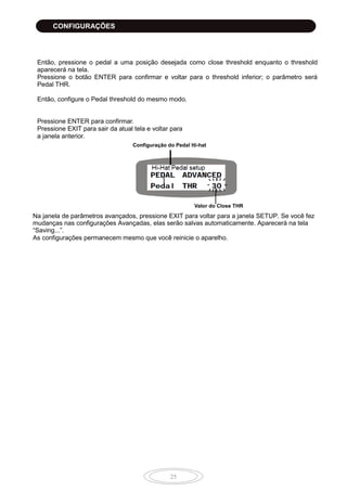 25
Então, pressione o pedal a uma posição desejada como close threshold enquanto o threshold
aparecerá na tela.
Pressione o botão ENTER para confirmar e voltar para o threshold inferior; o parâmetro será
Pedal THR.
Então, configure o Pedal threshold do mesmo modo.
Pressione ENTER para confirmar.
Pressione EXIT para sair da atual tela e voltar para
a janela anterior.
Na janela de parâmetros avançados, pressione EXIT para voltar para a janela SETUP. Se você fez
mudanças nas configurações Avançadas, elas serão salvas automaticamente. Aparecerá na tela
“Saving...”.
As configurações permanecem mesmo que você reinicie o aparelho.
Configuração do Pedal Hi-hat
Valor do Close THR
CONFIGURAÇÕES
 