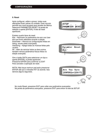 26
8. Reset
Após configurar, editar e gravar, todas suas
alterações ficam salvas na unidade. Esse recurso
permite que você recupere seus ajustes de fábrica.
Selecione PARAMETER RESET na janela de
seleção e aperte [ENTER]. A tela de reset
aparecerá.
Existem quarto tipos de reset:
Kits – Reiniciam os parâmetros de som nos User
kits que foram alterados durante a edição.
Parameter – Reinicia as configurações feitas em
Setup, exceto pelas avançadas.
UserSong – Apaga todas as músicas feitas pelo
usuário
All – Além de reiniciar todos os itens acima,
também reinicia parâmetros físicos feitos na
edição avançada.
Gire o botão DATA para selecionar um tipo e
aperte [ENTER]. A janela aparecerá.
Pressione ENTER para confirmar ou EXIT
Para cancelar a operação de reset.
NOTA: Não toque nenhum pad após pressionar
ENTER até que o indicador KIT se acenda. Isso
demora alguns segundos.
No modo Reset, pressione EXIT para voltar aos parâmetros avançados.
Na janela de parâmetros avançados, pressione EXIT para entrar na tela de SETUP.
CONFIGURAÇÕES
 