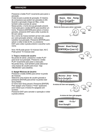 28
Pressione o botão PLAY novamente para parar a
gravação.
A tela irá para a janela de gravação. O máximo
de compassos que podem ser gravados é 255.
Quando a gravação chega em Max, a tela
também exibe a janela de salvar.
Nessa janela, o nome de sua gravação piscará.
Você pode girar o botão DATE para escolher um
nome. Pressione [ENTER] para salvar a música
gravada, pressione EXIT para voltar à janela do
Kit sem salvar.
Se o nome da música também já tiver sido usado
por outra gravação anterior, você poderá
substituir sua gravação. Pressione [ENTER] para
salvar e voltar à tela do Kit, ou pressione
EXIT para voltar à janela anterior e escolher outro
nome.
Nota: Kit B pode gravar 10 músicas User, Kit C
Pode gravar 15 músicas User.
3. Toque a música de usuário
Na janela de salvar, pressione o botão PLAY
para tocar sua gravação. Pressione o botão
PLAY novamente para parar a execução.
Na janela Song, você também pode selecionar
uma música de usuário para tocar. Veja
<MÚSICAS> para detalhes.
4. Apagar Músicas de Usuário
Pressione o botão SONG para entrar na janela
de músicas.
Selecione uma música de usuário gravada e
pressione [ENTER] para entrar na janela User
Song Delete.
O nome User Song piscará. Pressione [ENTER]
Para apagar uma música e “Free” aparecerá
para indicar que a música foi apagada com
sucesso.
Pressione EXIT para cancelar a operação e voltar
à janela anterior.
Nome da música para salvar a gravação
A música do User será apagada
A música do User está apagada
GRAVAÇÃO
 