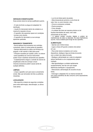 3
- Luz do sol direta (perto da janela),
- Altas temperaturas (próximo a uma fonte de
calor, fora, ou carro durante o dia),
- Chuva ou excessiva umidade,
- Poeira excessiva,
- Forte vibração.
- A unidade não deve ser exposta próxima ou ter
líquidos derrubados de vasos, nem nada
posicionado ao seu redor.
- A bateria contém circuitos digitais e podem ter
interferências de rádio ou televisão. Se essa interferência
ocorrer, mova a bateria para longe de seu aparelho.
ALIMENTAÇÃO
- Apenas use a fonte inclusa.
- Ligue a chave off quando a bateria não estiver
em uso.
- Para evitar danos na bateria e em outros
dispositivos, desligue e ligue as fontes de acordo
com a ordem dos cabos de áudio.
- Desligue a alimentação se o cabo do adaptador
estiver danificado ou se o equipamento estiver
molhado.
- Não ligue/desligue a unidade rapidamente
sucessivamente, isso faz com que cargas
eletrônicas danifiquem o equipamento.
- Desconecte a alimentação AC durante chuvas
fortes.
- Evite ligar o adaptador AC na mesma tomada AC
que outros aparelhos de alto consumo como aquecedores
e geladeiras.
SERVIÇOS E MODIFICAÇÕES
Esse produto deve ter serviço qualificado quando,
- O cabo da fonte ou plugue do adaptador for
danificado,
- Líquido for derramado dentro da unidade ou a
mesma for exposta à chuva,
- O aparelho não aparentar operar em condições
normais como devido,
- O aparelho for derrubado ou sua carcaça
aparentar quebrada.
MANUSEIO E TRANSPORTE
- Nunca aplique força excessiva nos controles,
conectores, pads ou outras partes do aparelho.
- Sempre desconecte os cabos com firmeza nos
plugues, e não usando o cabo para puxar.
- Choques causados por quedas, pulos, ou colocar
outros aparelhos em cima do instrumento
podem riscar e danificar seriamente seu aparelho.
- Cuidadosamente chegue o controle de volume do
amplificador antes de começar a tocar.
Volumes excessivos podem causar perda de
audição definitiva.
LIMPEZA
- Limpe o aparelho com pano seco ou levemente
úmido. Não use removedor de tinta ou polidores
industriais.
LOCALIZAÇÃO
- Não exponha a bateria às seguintes condições
para evitar deformação, descoloração, ou danos
mais sérios:
 