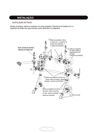 7
INSTALAÇÃO
Ajuste os braços, perna e suportes em suas posições. Posicione as hastes em L e
suportes de pratos em seus clamps como descritos no diagrama.
INSTALAÇÃO DO RACK
Solte as presilhas. Mova
a haste em L e suporte de
pratos nas posições, e
e aperte as presilhas.
Solte as presilhas
do clamp. Mova o
suporte para sua
posição
e aperte as presilhas.
Solte as presilhas do braço do
clamp. Abra os braços, ajuste a
posição, e aperte as presilhas
Solte as presilhas do clamp
da perna. Abra as pernas
do rack, ajuste a posição, e
aperte as presilhas Insira os pés
Note: A barra do Hi-Hat é
diferente do Ride/crash
 