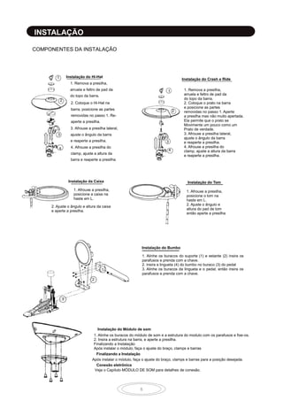8
INSTALAÇÃO
COMPONENTES DA INSTALAÇÃO
1
2
3
4
Instalação do Hi-Hat
Instalação da Caixa
1. Afrouxe a presilha,
posicione a caixa na
haste em L.
2. Ajuste o ângulo e altura da caixa
e aperte a presilha.
Instalação do Crash e Ride
1. Remova a presilha,
arruela e feltro de pad da
do topo da barra.
2. Coloque o prato na barra
e posicione as partes
removidas no passo 1. Aperte
a presilha mas não muito apertada.
Ela permite que o prato se
Movimente um pouco como um
Prato de verdade.
3. Afrouxe a presilha lateral,
ajuste o ângulo da barra
e reaperte a presilha.
4. Afrouxe a presilha do
clamp, ajuste a altura da barra
e reaperte a presilha.
1
2
3
4
Instalação do Tom
1. Afrouxe a presilha,
posicione o tom na
haste em L.
2. Ajuste o ângulo e
altura do pad de tom
então aperte a presilha
Instalação do Bumbo
1. Alinhe os buracos do suporte (1) e estante (2) insira os
parafusos e prenda com a chave.
2. insira a lingueta (4) do bumbo no buraco (3) do pedal
3. Alinhe os buracos da lingueta e o pedal, então insira os
parafusos e prenda com a chave.
1
4
3
Instalação do Módulo de som
1. Alinhe os buracos do módulo de som e a estrutura do modulo com os parafusos e fixe-os.
2. Insira a estrutura na barra, e aperte a presilha.
Finalizando a Instalação
Após instalar o módulo, faça o ajuste do braço, clamps e barras
Finalizando a Instalação
Após instalar o módulo, faça o ajuste do braço, clamps e barras para a posição desejada.
Conexão eletrônica
Veja o Capítulo MÓDULO DE SOM para detalhes de conexão.
1. Remova a presilha,
arruela e feltro de pad da
do topo da barra.
2. Coloque o Hi-Hat na
barra, posicione as partes
removidas no passo 1. Re-
aperte a presilha.
3. Afrouxe a presilha lateral,
ajuste o ângulo da barra
e reaperte a presilha.
4. Afrouxe a presilha do
clamp, ajuste a altura da
barra e reaperte a presilha.
2
 