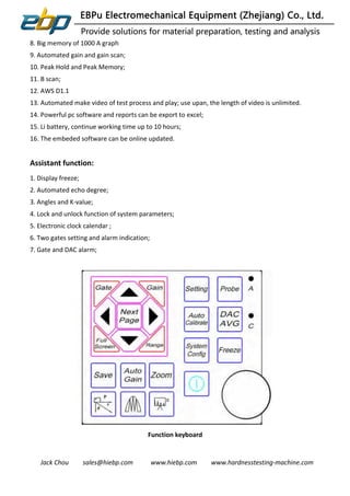 Jack Chou sales@hiebp.com www.hiebp.com www.hardnesstesting-machine.com
8. Big memory of 1000 A graph
9. Automated gain and gain scan;
10. Peak Hold and Peak Memory;
11. B scan;
12. AWS D1.1
13. Automated make video of test process and play; use upan, the length of video is unlimited.
14. Powerful pc software and reports can be export to excel;
15. Li battery, continue working time up to 10 hours;
16. The embeded software can be online updated.
Assistant function:
1. Display freeze;
2. Automated echo degree;
3. Angles and K-value;
4. Lock and unlock function of system parameters;
5. Electronic clock calendar ;
6. Two gates setting and alarm indication;
7. Gate and DAC alarm;
Function keyboard
 