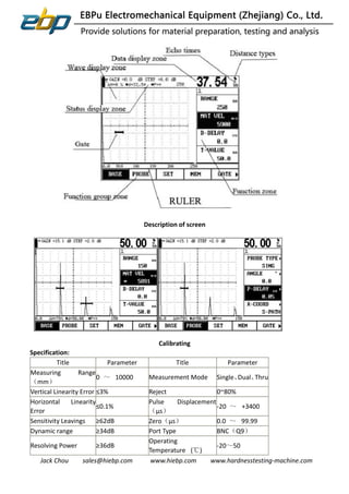 Jack Chou sales@hiebp.com www.hiebp.com www.hardnesstesting-machine.com
Description of screen
Calibrating
Specification:
Title Parameter Title Parameter
Measuring Range
（mm）
0 ～ 10000 Measurement Mode Single、Dual、Thru
Vertical Linearity Error ≤3% Reject 0~80%
Horizontal Linearity
Error
≤0.1%
Pulse Displacement
（μs）
-20 ～ +3400
Sensitivity Leavings ≥62dB Zero（μs） 0.0 ～ 99.99
Dynamic range ≥34dB Port Type BNC（Q9）
Resolving Power ≥36dB
Operating
Temperature (℃)
-20～50
 