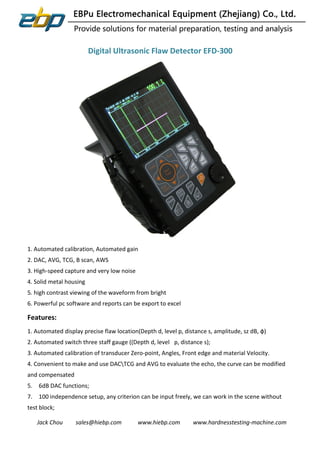 Jack Chou sales@hiebp.com www.hiebp.com www.hardnesstesting-machine.com
Digital Ultrasonic Flaw Detector EFD-300
1. Automated calibration, Automated gain
2. DAC, AVG, TCG, B scan, AWS
3. High-speed capture and very low noise
4. Solid metal housing
5. high contrast viewing of the waveform from bright
6. Powerful pc software and reports can be export to excel
Features:
1. Automated display precise flaw location(Depth d, level p, distance s, amplitude, sz dB, ф)
2. Automated switch three staff gauge ((Depth d, level p, distance s);
3. Automated calibration of transducer Zero-point, Angles, Front edge and material Velocity.
4. Convenient to make and use DACTCG and AVG to evaluate the echo, the curve can be modified
and compensated
5. 6dB DAC functions;
7. 100 independence setup, any criterion can be input freely, we can work in the scene without
test block;
 