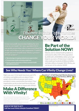 See Who Needs You! Where Can Vfinity Change Lives?
Right now, over 1/3 of adult Americans and 17%
of children and adolescents are obese! Extra
weight affects different groups and is more
prevalent in some communities that others! Your
organization can be on the front line on the war
against obesity and make an impact with Vfinity!
Source: Behavorial Risk Factor Surveillance Systems, CDC.
*Prevalence estimates reflect BRFSS methodological changes
started in 2011. These estimates should not be compared
to prevalence estimates before 2011.
+Guam and Puerto Rico were the only US territories with
obesity data available on the 2013 BRFSS
Obesity and its related health problems is
estimated to affect 42% of the population
by 2030 with a $550 Billion dollar price tag!
Experts say even a 1% decrease in obesity
ratescouldsavehundredsofbillionsofdollars
and help millions of people! With Vfinity, you
can be part of the solution NOW!
Prevalence* of Self-Reported Obesity Among U.S.
Adults by State and Territory, BRFSS, 2013
Be Part of the
Solution NOW!
MakeADifference
WithVfinity!
CHANGEYOURWORLD!
Discover Infinite Opportunities
•	 Takeadvantageofongoingresidualincomeopportunities!
•	 Promotebetterhealthandlastingweightloss!
•	 ReceiveexclusivediscountsonVfinity’spremierehealth
	 andwellnessproducts!
NOW IS THE TIME TO ACT!
Call Your Local Vfinity Lifestyle Consultant TODAY!
Contact Information
Is your non-profit organization looking for new
ways to raise funds? Are you a qualified 501 (c)
non-profit organization who is concerned about the
health and wellness of your community? Could the
people you serve benefit from Vfinity’s premiere
lifestyle products?
 