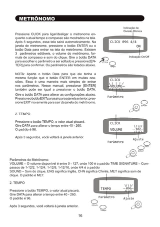 METRÔNOMO
Pressione CLICK para ligar/desligar o metronome en-
quanto o atual tempo e compasso são mostrados na tela.
Após 5 segundos, essa tela sairá automaticamente. Na
janela de metronome, pressione o botão ENTER ou o
botão Data para entrar na tela do metrônomo. Existem
3 parâmetros editáveis, o volume do metrônomo, for-
mula de compasso e som do clique. Gire o botão DATA
para escolher o parâmetro a ser editado e pressione [EN-
TER] para confirmar. Os parâmetros são listados abaixo.
NOTA: Aperte o botão Data para que ele tenha a
mesma função que o botão ENTER em muitas oca-
siões. Essa é uma maneira mais simples de entrar
nos parâmetros. Nesse manual, pressionar [ENTER]
também pode ser igual a pressionar o botão DATA.
Gire o botão DATA para alterar as configurações abaixo.
PressioneobotãoEXITparasairparaajanelaanterior;pres-
sione EXIT novamente para sair da janela do metrônomo.
Parâmetros do Metrônomo:
VOLUME – O volume disponível é entre 0 - 127, onde 100 é o padrão TIME SIGNATURE – Com-
passos de 1-12/2, 1-12/4, 1-12/8, 1-12/16, onde 4/4 é o padrão
SOUND – Som do clique, ENG significa Inglês, CHN significa Chinês, MET significa som de
clique. O padrão é MET.
2. TEMPO
Pressione o botão TEMPO, o valor atual piscará.
Gire DATA para alterar o tempo entre 40 - 260.
O padrão é 96.
Após 3 segundos, você voltará à janela anterior.
CLICK 096 4/4
ON
Indicação On/Off
Indicação de
Divisão Ritmica
CLICK
VOLUME
Parâmetro
Click
Tempo
Ajuste
Enter
+
CLICK
VOLUME 102
Parâmetro
Enter
+
Exit
2. TEMPO
Pressione o botão TEMPO, o valor atual piscará.
Gire DATA para alterar o tempo entre 40 - 260.
O padrão é 96.
Após 3 segundos, você voltará à janela anterior.
Parâmetro Ajuste
TEMPO 096
Tempo
+
Click
16
 