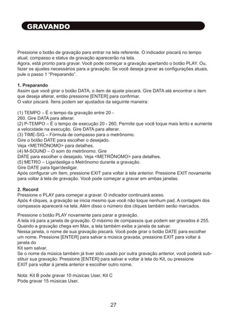 Pressione o botão de gravação para entrar na tela referente. O indicador piscará no tempo
atual, compasso e status de gravação aparecerão na tela.
Agora, está pronto para gravar. Você pode começar a gravação apertando o botão PLAY. Ou,
fazer os ajustes necessários para a gravação. Se você deseja gravar as configurações atuais,
pule o passo 1 “Preparando”.
1. Preparando
Assim que você girar o botão DATA, o item de ajuste piscará. Gire DATA até encontrar o item
que deseja alterar, então pressione [ENTER] para confirmar.
O valor piscará. Ítens podem ser ajustados da seguinte maneira:
(1) TEMPO – É o tempo da gravação entre 20 -
260. Gire DATA para alterar.
(2) P-TEMPO – É o tempo de execução 20 - 260. Permite que você toque mais lento e aumente
a velocidade na execução. Gire DATA para alterar.
(3) TIME-SIG – Fórmula de compasso para o metrônomo.
Gire o botão DATE para escolher o desejado.
Veja <METRÔNOMO> para detalhes.
(4) M-SOUND – O som do metrônomo. Gire
DATE para escolher o desejado. Veja <METRÔNOMO> para detalhes.
(5) METRO – Liga/desliga o Metrônomo durante a gravação.
Gire DATE para ligar/desligar.
Após configurar um ítem, pressione EXIT para voltar à tela anterior. Pressione EXIT novamente
para voltar à tela de gravação. Você pode começar a gravar em ambas janelas.
2. Record
Pressione o PLAY para começar a gravar. O indicador continuará aceso.
Após 4 cliques, a gravação se inicia mesmo que você não toque nenhum pad. A contagem dos
compassos aparecerá na tela. Além disso o número dos cliques também serão marcados.
GRAVANDO
Pressione o botão PLAY novamente para parar a gravação.
A tela irá para a janela de gravação. O máximo de compassos que podem ser gravados é 255.
Quando a gravação chega em Max, a tela também exibe a janela de salvar.
Nessa janela, o nome de sua gravação piscará. Você pode girar o botão DATE para escolher
um nome. Pressione [ENTER] para salvar a música gravada, pressione EXIT para voltar à
janela do
Kit sem salvar.
Se o nome da música também já tiver sido usado por outra gravação anterior, você poderá sub-
stituir sua gravação. Pressione [ENTER] para salvar e voltar à tela do Kit, ou pressione
EXIT para voltar à janela anterior e escolher outro nome.
Nota: Kit B pode gravar 10 músicas User, Kit C
Pode gravar 15 músicas User.
27
 