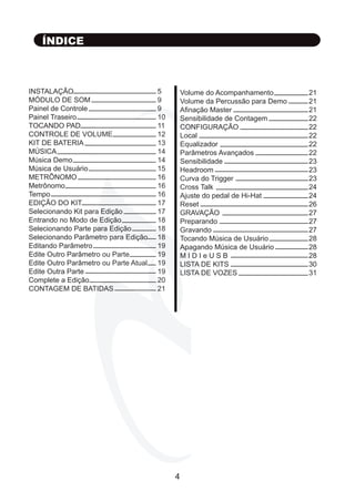 INSTALAÇÃO 				 5
MÓDULO DE SOM 				 9
Painel de Controle				 9
Painel Traseiro				 10
TOCANDO PAD				 11
CONTROLE DE VOLUME			 12
KIT DE BATERIA				 13
MÚSICA					 14
Música Demo				 14
Música de Usuário				 15
METRÔNOMO				 16
Metrônomo					 16
Tempo					 16
EDIÇÃO DO KIT				 17
Selecionando Kit para Edição		 17
Entrando no Modo de Edição		 18
Selecionando Parte para Edição		 18
Selecionando Parâmetro para Edição	 18
Editando Parâmetro				 19
Edite Outro Parâmetro ou Parte		 19
Edite Outro Parâmetro ou Parte Atual	 19
Edite Outra Parte				 19
Complete a Edição				 20
CONTAGEM DE BATIDAS			 21
ÍNDICE
Volume do Acompanhamento		 21
Volume da Percussão para Demo		 21
Afinação Master				 21
Sensibilidade de Contagem		 22
CONFIGURAÇÃO				 22
Local						 22
Equalizador					 22
Parâmetros Avançados			 22
Sensibilidade					 23
Headroom					 23
Curva do Trigger				 23
Cross Talk					 24
Ajuste do pedal de Hi-Hat			 24
Reset						 26
GRAVAÇÃO					 27
Preparando					 27
Gravando 					 27
Tocando Música de Usuário		 28
Apagando Música de Usuário 		 28
M I D I e U S B				 28
LISTA DE KITS				 30
LISTA DE VOZES				 31
4
 