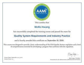 This certifies that
has successfully completed the training course and passed the exam for
Quality System Requirements and Industry Practice
and is hereby awarded this certificate on
This course was designed to provide a basic understanding of the FDA Quality System regulation and a level
of comprehension essential for developing a program that conforms with the regulation.
Mary Logan, President
Association for the Advancement of Medical Instrumentation
Course Dates: September 12-15, 2016
Contact Hours: 32
September 16, 2016
Wellis Hwang
 