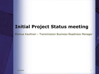 Initial Project Status meeting
Ebonye Kaufman – Transmission Business Readiness Manager
4/4/2016 1
 