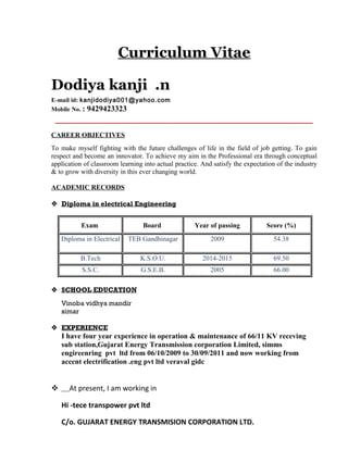 Curriculum Vitae
Dodiya kanji .n
E-mail id: kanjidodiya001@yahoo.com
Mobile No. : 9429423323
CAREER OBJECTIVES
To make myself fighting with the future challenges of life in the field of job getting. To gain
respect and become an innovator. To achieve my aim in the Professional era through conceptual
application of classroom learning into actual practice. And satisfy the expectation of the industry
& to grow with diversity in this ever changing world.
ACADEMIC RECORDS
 Diploma in electrical Engineering
Exam Board Year of passing Score (%)
Diploma in Electrical TEB Gandhinagar 2009 54.38
B.Tech K.S.O.U. 2014-2015 69.50
S.S.C. G.S.E.B. 2005 66.00
 SCHOOL EDUCATION
Vinoba vidhya mandir
simar
 EXPERIENCE
I have four year experience in operation & maintenance of 66/11 KV receving
sub station,Gujarat Energy Transmission corporation Limited, simms
engireenring pvt ltd from 06/10/2009 to 30/09/2011 and now working from
accent electrification .eng pvt ltd veraval gidc
 At present, I am working in
Hi -tece transpower pvt ltd
C/o. GUJARAT ENERGY TRANSMISION CORPORATION LTD.
 