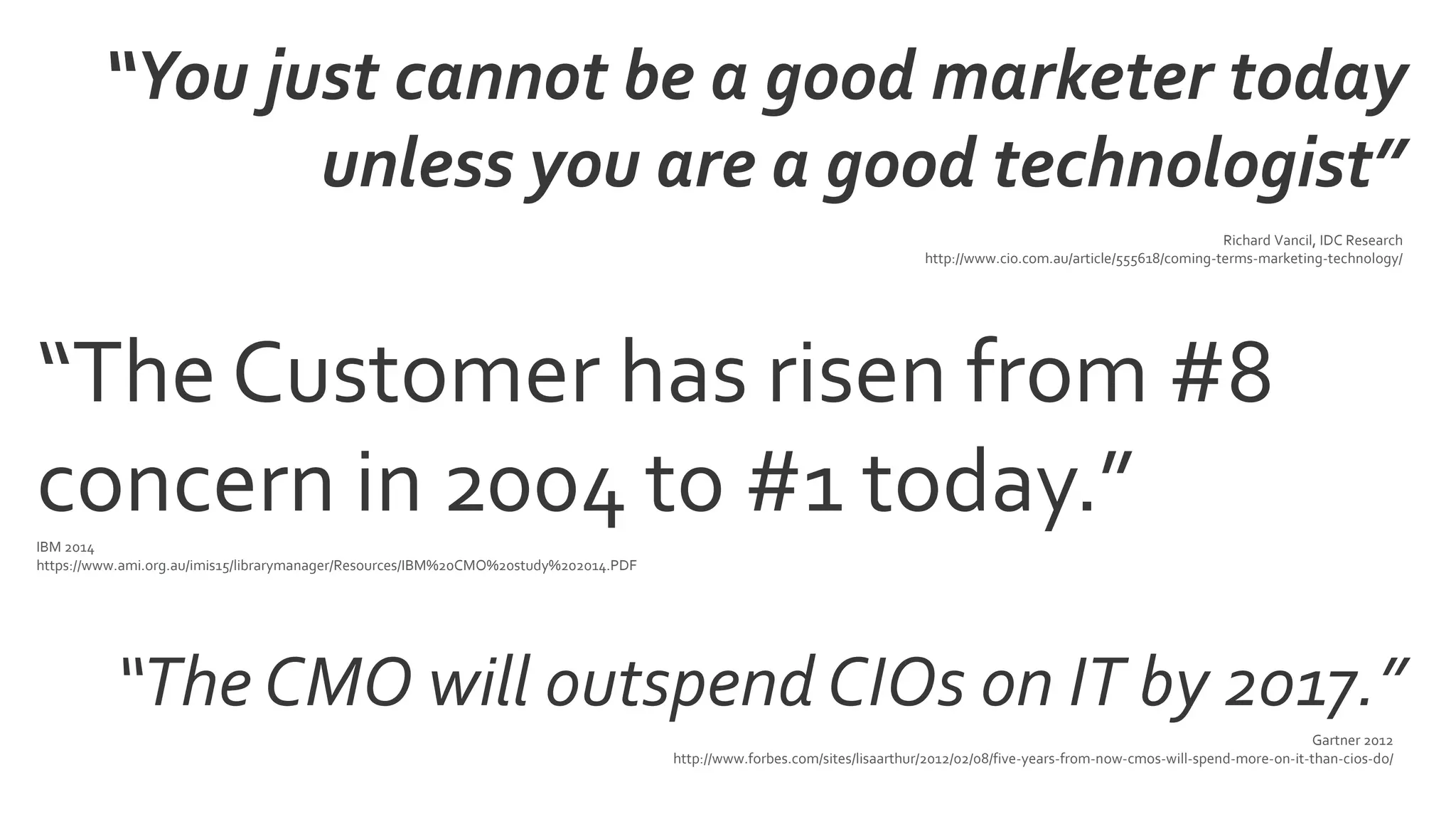 “The CMO will outspend CIOs on IT by 2017.”
Gartner 2012
http://www.forbes.com/sites/lisaarthur/2012/02/08/five-years-from-now-cmos-will-spend-more-on-it-than-cios-do/
“The Customer has risen from #8
concern in 2004 to #1 today.”IBM 2014
https://www.ami.org.au/imis15/librarymanager/Resources/IBM%20CMO%20study%202014.PDF
Richard Vancil, IDC Research
http://www.cio.com.au/article/555618/coming-terms-marketing-technology/
“You just cannot be a good marketer today
unless you are a good technologist”
 