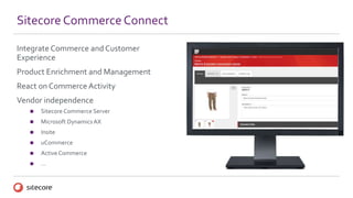 Integrate Commerce and Customer
Experience
Product Enrichment and Management
React on Commerce Activity
Vendor independence
 Sitecore Commerce Server
 Microsoft Dynamics AX
 Insite
 uCommerce
 Active Commerce
 …
Sitecore CommerceConnect
 