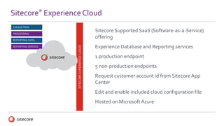 Sitecore® Experience Cloud
SITECOREEXPERIENCECLOUD
REPORTING DATA
PROCESSING
REPORTING SERVICE
COLLECTION
Sitecore Supported SaaS (Software-as-a-Service)
offering
Experience Database and Reporting services
1 production endpoint
5 non-production endpoints
Request customer account id from Sitecore App
Center
Edit and enable included cloud configuration file
Hosted on Microsoft Azure
 