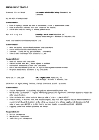 EMPLOYMENT PROFILE
November 2014 – Current Australian Scholarship Group Melbourne, Vic
Counsellor
Not for Profit Friendly Society
Achievements:
 KPI’s of signing 5 families per week in enrolments – 100% of appointments made
 KPI’s of referrals – Achieved more than 5 referrals per meeting
 Liaised with staff and training to achieve greater results
April 2014 – July 2014 Country Choice Solar Melbourne, VIC
National Sales Manager – Business to Consumer Sales
Home Solar systems connected to National Grid
Achievements:
 Hired and trained a team of self employed sales consultants
 Liaised and advised the Telemarketing team
 Achieved 1-2 sales per day, per consultant. Team of five
 Value of each sale ranged from $6,990 to $17,990
Responsibilities:
 Lead and mentor sales consultants
 Set and monitor team KPI’s, deliver reports to directors
 Recruitment and training of new sales consultants
 Ensure territory business plans and call reports are completed in timely manner
 On-phone sales closing assistance to my consultants
March 2013 – April 2014 TDC3 Digital Print Melbourne, VIC
Sales Manager - Business to Business Sales
Small short run digital printing company. Average order value, $70.00 - $1,500.00
Achievements:
 Account Management – Successfully engaged and retained existing client base.
 New Business Development – Targeted Advertising agencies and in particular Government bodies to increase the
dollar value of orders.
 VCAA, producing educational material. Average value of orders, $5,000 to $7,000.
 Finsbury Green, an Australia wide print project company, they insist their suppliers reach a determined level of
environmental standards to achieve a star rating and approval to be a listed supplier, with this accomplished
value of orders were $1,500 to $2,000. Monthly turnover steadily increased from $9,000 - $28,000.
 Supplying clients with written quotations and tenders.
Responsibilities:
 Account Management
 New Business Development
 Staff training and management
 