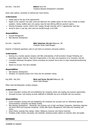 Oct 2012 – Feb 2013 Solarex Rural VIC
Freelance Business Development Consultant
Home solar systems, connected to national grid. Rural Victoria.
Achievements:
 Closed sales on the day of the appointments
 Explain to the customer how solar works and determine the suitable system for their home. Provide an instant
quotation. Having instilled value and urgency close the deal offering different payment options.
 Working throughout country Victoria from Tuesday through Saturday with 6-7 appointments each day.
 Aimed to close 1-2 per day. Each sale from $6,990 through to $17,990.
Responsibilities:
 Account Management
 New Business Development
Oct 2011 – Sept 2012 GWA Industries Pty Ltd Melbourne, VIC
Freelance Senior Sales Manager
Importer of Industrial gearboxes used on such items as conveyors and pump systems.
Achievements:
 Working for a recently opened company with little understanding of self-promotion through Marketing and
Advertising support material. Total lack of appreciation in the value and importance of an innovative web site.
 I travelled extensively throughout Victoria promoting the products face to face to major industrial/manufacturing
companies.
 Raised my turnover from $0 to $40,000
Responsibilities:
 New Business Development
 Introduce an imported product from China into the Australian market.
Aug 2009 - May 2011 Work and Turner Pty Ltd Melbourne, VIC
Senior Sales Manager
Offset sheet fed lithographic printing company
Achievements:
 Senior Consultant working with and establishing the companies clients and creating new business opportunities.
 Increased turnover with existing accounts $480,000 to $560,000 and up to $750,000 with new business.
Responsibilities:
 Senior Consultant working with and establishing the companies key accounts such as: Advertising Agencies,
Communications Companies and Design Studios.
 New Business Development - Introduced new business such as high end Design Companies, Advertising Agencies
and direct FMCG and Corporate Companies. (VCAA, Elite Sports Management, SAM Sales and marketing and
more).
 Direct Clients, Australia Post, Qantas, Oxfam, Melbourne Grammar and Victoria University.
 Providing written tenders and quotes and constantly reviewing product options to maximize value and quality.
REFEREES
Available on request.
 