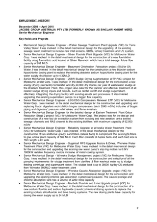 2
EMPLOYMENT HISTORY
December 2008 – April 2015
JACOBS GROUP AUSTRALIA PTY LTD (FORMERLY KNOWN AS SINCLAIR KNIGHT MERZ)
Senior Mechanical Engineer
Key Roles and Projects
 Mechanical Design Review Engineer - Wallan Sewage Treatment Plant Upgrade (VIC) for Yarra
Valley Water. I was involved in the detail mechanical design for the upgrading of the existing
sewage water treatment to include new inlet screens, SBRs, tertiary treatment and UV system
 Senior Mechanical Design Engineer - Silvan Fluoride Plant Upgrade (VIC) for Melbourne Water
Corp. I was involved in the detail mechanical design for the construction of a new fluoridation
facility using fluorosilicic acid located at Silvan Reservoir which has a total average future flow
capacity of 651 MLD
 Senior Mechanical Design Engineer - Beaumont Chlorination Relocation project (SA) for SA
Water. I was involved in the detail mechanical design for the construction a new booster sodium
hypochlorite dosing plant to replace the existing obsolete sodium hypochlorite dosing plant for the
water supply distribution up to 4.32MLD
 Senior Mechanical Design Engineer - 205W Sludge Drying Augmentation WTP (VIC) project for
Melbourne Water Corp. I was involved in the detail mechanical design for the construction a low-
energy drying pan facility to transfer and dry 24,000 dry tonnes per year of wastewater sludge at
the Western Treatment Plant. This project also cater for the transfer and effective treatment of all
related sludge drying inputs and outputs, such as rainfall runoff and sludge supernatant,
effectively integrating the drying facility with existing assets and processes. It also involved
upgrading the existing supernatant pumps to a bigger flow capacity
 Senior Mechanical Design Engineer - LSG/CSG Compressors Renewal ETP (VIC) for Melbourne
Water Corp. I was involved in the detail mechanical design for the construction and upgrading and
replacing 8 nos. digesters recirculation biogas compressors (each 2040 m3/hr) inclusive of biogas
piping and digesters’ pressure relief valves and flame arrestors
 Senior Mechanical Design Engineer for the detailed design of Eastern Treatment Plant Odour
Reduction Stage 2 project (VIC) for Melbourne Water Corp. The project was for the design and
construction of a new foul air extraction system from existing and new aeration tanks settled
sewage channels and RAS channel to the existing biofilters with maximum capacity of 62,000
m3/hr
 Senior Mechanical Design Engineer - Reliability Upgrade at Winneke Water Treatment Plant
(VIC) for Melbourne Water Corp. I was involved in the detail mechanical design for the
construction of two additional gravity sand filters (lateral floor) to compliment the existing14 filters
to give a total plant capacity of 560 MLD. Each filter consists of duplex beds and each bed size is
18m length x 4m wide
 Senior Mechanical Design Engineer - Sugarloaf RPS Upgrade Motors & Drives, Winneke Water
Treatment Plant (VIC) for Melbourne Water Corp. I was involved in the detail mechanical design
for the construction and upgrading the existing raw water pump’s slip ring motors to 6.6kV
1600kW variable frequency motors inclusive of motor cooling system
 Senior Mechanical Design - Winneke Sludge Management project (VIC) for Melbourne Water
Corp. I was involved in the detail mechanical design for the construction and selection of all the
pumping requirements for sludge treatment from clarifiers & filter washout water up to sludge
feeding centrifuge and supernatant water. The sludge load is up to 38500 kg/day DS produced
from Winneke 580MLD water treatment plant
 Senior Mechanical Design Engineer - Winneke Caustic Absorption Upgrade project (VIC) for
Melbourne Water Corp. I was involved in the detail mechanical design for the construction and
upgrading the existing chlorine gas absorption system using caustic. The caustic storage and
chlorine absorption tank has a volume of 2250 litres capacity
 Senior Mechanical Design Engineer - Monbulk Fluoride and Lime Upgrade project (VIC) for
Melbourne Water Corp. I was involved in the detail mechanical design for the construction of a
new sodium fluoride and sodium hydroxide (caustic) chemical dosing systems to replace the
existing sodium silicofluoride and lime dosing systems. The new dosing plants have capacity for
dosing the water supply up to 24 MLD
 