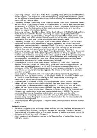 4
 Engineering Manager – Johor River Water Works Upgrading project (Malaysia) for Public Utilities
Board Singapore. I was responsible for the detail engineering design of UV disinfection system
and the upgrading of existing sand filtration backwash/air scouring and related processes such as
filter control and chemical dosing
 Engineering Manager – Temburong Water Supply (Brunei) for Public Works Department, Brunei. I
was responsible for the detail engineering and process design of a potable water treatment plant
with a capacity of 5.75 MLD. The process comprises of aerator, flocculators, sedimentation tanks,
gravity sand filters, filter backwashing and air scouring system, clear water tank, alum, lime,
chlorine and polymer chemical dosing plants
 Engineering Manager – Bukit Barun Stage 6 Water Supply ( Brunei) for Public Works Department,
Brunei. I was responsible for the detail engineering and process design of a potable water
treatment plant with a capacity of 63MLD. The process comprises of flocculators, lamella plate
clarifiers, gravity sand filters, filter backwashing and air scouring systems, chlorine contact tank,
treated water tank, alum, lime, chlorine and polymer chemical dosing plants
 Engineering Manager – Hulu Terangganu Water Supply Scheme (Malaysia) for Public Works
Department, Malaysia. I was responsible for the detail engineering and process design of a
potable water treatment plant with a capacity of 30MLD. The process comprises of flash mixing,
flat bottom clarifiers with tube settlers, gravity sand filters, filter backwashing and air scouring
systems, clear water tank, alum, lime, chlorine and polymer chemical dosing plants
 Engineering Manager – Limbang Water Supply Phase 2 (Malaysia) for Public Works Department,
Malaysia. I was responsible for the detail engineering and process design of a potable water
treatment plant and treated water pump station with a capacity of 25MLD. The process comprises
of flash mixing, flocculators, sedimentation tanks gravity sand filters, filter backwashing and air
scouring systems, clear water tank, alum, lime, chlorine and polymer chemical dosing plants,
treated water pump station and sludge treatment using centrifuge
 Project Manager – Bintulu Water Supply Phase 3 (Malaysia) for Public Works Department,
Malaysia. The project involved the construction of a new water treatment plant to augment the
existing plant with additional capacity of 100 MLD. The process comprises of flash mixing,
flocculators, In-Filter DAF, filter backwashing and air scouring systems, clear water tank, alum,
lime, chlorine and polymer chemical dosing plants. The chlorine system is of the on-site hypo
generation using salt
 Senior Engineer – Nakon Pathom-Samut Sakhorn (West Bangkok) Water Supply Project
(Thailand) for Thai Tap Water Company Ltd. The project involved the new water treatment plant
of 320MLD to supply water to the West Bangkok area. I was involved in the design and
construction of the lime and chlorine gas plants
 Project Engineer – Sg.Merotai Pumping Station (Malaysia) for Timatch Sdn Bhd. The project
involved the plant design and construction of 40MLD river water intake pumping station
 Project Engineer – Sandakan Pumping Station (Malaysia) for Timatch Sdn Bhd. The project
involved the plant design and construction of 80MLD river water intake pumping station
 Project Engineer – Tawau Waster Supply (Malaysia) for Timatch Sdn Bhd. The project involved
the design and construction of a new water treatment plant capacity 40 MLD. The process
comprises of flash mixing, flocculators, sedimentation tanks, gravity sand filters, filter
backwashing and air scouring systems, clear water tank, alum, lime, chlorine and polymer
chemical dosing plants. The project also involved the construction of a river intake station and
treated water pumping station
 Tendering/Proposal Manager/Engineer – Preparing and submitting more than 40 water treatment
projects.
Key Achievements
 Started as a project engineer and quickly gained sufficient technical knowledge and experience to
be promoted to Senior Engineer, then Project Manager and eventually Engineering Manager.
 Was transferred to Singapore office as Engineering Manager to lead the engineering team in the
demanding working environment in Singapore.
 After 2 years working in Singapore, returned to the Malaysia office to lead and take charge in
bidding for projects.
 