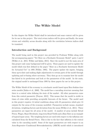 The Wilkie Model
In this chapter the Wilkie Model shall be introduced and some context will be given
for its use in this project. The total return indices will be given and ﬁnally, the mean
return and volatility across decades along with the correlation between indices shall
be examined.
Introduction and Background
The model being used in this project was provided by Professor Wilkie along with
the accompanying papers ”Yet More on a Stochastic Economic Model” parts 1 and 2
[Wilkie et al., 2011, Wilkie and S¸ahin, 2015]. Since the model is not the main area of
this project only some background will be given. These papers are used to update the
model which was ﬁrst deﬁned in the paper ”More on a Stochastic Investment Model
for Actuarial Use” in 1995 [Wilkie, 1995]. The papers update the inputs, bringing
them up-to-date and making slight adjustments to certain parts of the model through
updating and re-basing where necessary. They then go on to examine how the model
has faired in its predictions and look at the parameters of the model. In the main,
the original model is unchanged from 1995 by these papers for use in this project.
The Wilkie Model of the economy is a stochastic model based upon Box-Jenkins time
series models [Sahin et al., 2008]. The model has a cascading structure meaning that
there is a central value deﬁning the state of the market. All other parameters come
from this central parameter [Fraysse, 2015]. This means that the model is stable in
times of crisis while providing acceptable forecasts of the future. The model used
in this project requires 14 initial conditions along with 35 parameters which give 13
outputs for the areas of the economy modelled. Parameters include means, standard
deviations, weighting factors and deviation from the mean [Wilkie et al., 2011]. These
parameters are input for all areas of the model. A number of areas include Retail
Prices, Wages, Share Dividends, long-term Bond Yields and a Base Rate as an example
of typical input areas. The weighting factors are used with respect to the inﬂation rate
calculated from the Retail Prices. This is due to the fact that inﬂation is the central
value in the cascading model. Some of the input parameters are with respect to an
Auto-Regressive Conditional Heteroskedasticity (ARCH) model which is introduced
4
 