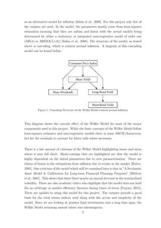 as an alternative model for inﬂation [Sahin et al., 2008]. For this project only ﬁve of
the outputs are used. In the model, the parameters mostly come from least-squares
estimation meaning that they are unbias and linear with the actual models being
determined by either a stationary or integrated auto-regressive model of order one
(AR(1) or ARIMA(1,1,0)) [Sahin et al., 2008]. The structure of the model, as stated
above is cascading, which is centred around inﬂation. A diagram of this cascading
model can be found below:
Figure 1: Cascading Structure of the Wilkie Model centred around Inﬂation
This diagram shows the cascade eﬀect of the Wilkie Model for most of the major
components used in this project. While the basic concepts of the Wilkie Model follow
least-squares estimates and auto-regressive models there is some ARCH characteris-
tics for the residuals to account for fatter tails where necessary.
There is a fair amount of criticism of the Wilkie Model highlighting issues and areas
where it may fall short. Short-comings that are highlighted are that the model is
highly dependent on the initial parameters due to over parametrisation. There are
claims of biases in the estimations from inﬂation due to events in the market [Huber,
1995]. One criticism of the model which will be examined later is that in ”A Stochastic
Asset Model & Calibration for Long-term Financial Planning Purposes” [Hibbert
et al., 2001]. This shows that there there maybe an annual decrease in the standardised
volatility. There are also academic critics who highlight that the model does not hold
the no arbitrage or market eﬃciency theorem during times of stress [Fraysse, 2015].
There are upsides to using this model for this project. The outputs provide a good
basis for the total return indices used along with the access and simplicity of the
model. Since we are looking at pension fund investments over a long time span, the
Wilkie Model returning annual values was advantageous.
5
 