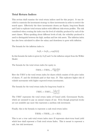 Total Return Indices
This section shall examine the total return indices used for this project. It was de-
cided to constrain the investment strategy to three investments in order to restrict the
search space. Eﬀectively the three investments chosen are Equity, long-term Bonds
and Cash to replicate total returns indices with diﬀerent risk-return proﬁles. The risk
considered when creating the index was the level of volatility produced by each of the
asset classes. When speaking about diﬀerent levels of risk, the volatility produced is
used to distinguish between the high, median and low risk assets. The inﬂation index
has also been calculated to allow the salary and drawdown to grow with inﬂation.
The formula for the inﬂation index is:
Inflt = Inflt−1.exp{I(t)}
In this formula the index is given by Infl and I is the inﬂation output from the Wilkie
Model.
The formula for the total return index for equity is:
TRISt = TRISt−1.(P(t)+D(t))
P(t−1)
Here the TRIS is the total return index for shares which consists of the price index
of shares, P, and the dividends paid at that time, D. This replicates higher risk of
volatile movements with higher expected return investments.
The formula for the total return index for long-term bonds is:
TRICt = TRICt−1.
( 1
C(t)
+1)
( 1
C(t−1) )
The TRIC represents the total return index of Consol yield, Government Stocks,
which are assumed to pay an annual coupon of one. Even though perpetual stocks
are not available any more this represents a medium risk investment.
Finally, this is the formula to represent a cash total return index:
TRIBt = TRIBt−1. (1 + B(t))
This is not a true cash total return index since B represents short-term bond yield
which here shall represent a Cash total return Index. This is meant to represent a
safe, low risk investment.
6
 