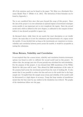 All of the notation used can be found in the paper ”Yet More on a Stochastic Eco-
nomic Model: Part 1” [Wilkie et al., 2011]. The derivation of these formulae can be
found in Appendix 1.
Tax is not considered here since that goes beyond the scope of this project. Since
the aim of the project is to test robustness in optimal regions of investment strategies
across models it was important not to over complicate the inputs. Since the second
model used, which is deﬁned in the next chapter, is calibrated to the outputs of these
indices it was deemed acceptable to ignore tax.
As discussed above, while these do not match the exact description or are totally
correct, the main idea is to test the robustness and characteristics of a region across
the models. It was decided that as long as the investments are consistent in returns,
volatility and correlation between assets across the models, it would be acceptable in
testing the robustness.
Mean Return, Volatility and Correlation
It was required that the a mean return, volatility and correlation between investment
options was found in order to calibrate the second model used in this project. To
achieve this, the average rate over 10 year periods was calculated for each simulation.
For the purpose of this project, it was deemed that 5000 simulations of the Wilkie
Model for 100 years will be used. This allowed for 5000 simulations of the value of
the pension fund across the investment period from the start of working life. It also
meant that it was possible to reduce the bias and error in the model due to the large
sample size. It implied that the sample mean return and volatility of the model could
be determined to a high degree of accuracy. Using this large number of simulations
meant that the bias cause by any outliers in the simulation was reduced. The graphs
of the simulations follow over the page.
7
 