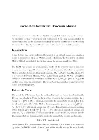 Correlated Geometric Brownian Motion
In this chapter the second model used in this project shall be introduced, the Geomet-
ric Brownian Motion. The creation and justiﬁcation of choosing this model shall be
discussed followed by the mathematics behind the model and the use of the Cholesky
Decomposition. Finally, the calibration and validation process shall be covered.
Introduction
It was decided that the second model to be used in the project should be a simplistic
model in comparison with the Wilkie Model. Therefore, the Geometric Brownian
Motion (GBM) was selected since it is a simple log-normal model [epi, 2015].
The GBM can be used as a fundamental model of the economy since it produces
a basic exponential growth of assets. A stochastic process, Xt, follows a Brownian
Motion with the stochastic diﬀerential equation, dXt = µXtdt + σXtdWt, where dWt
is a standard Brownian Motion, N(0, t) [Glasserman, 2003, p. 93:104]. Using Itˆo’s
formula it follows that the process has the form Xt = X0exp{(µ − 1
2
σ2
)t + σWt}, with
the full proof found in Appendix 3. This is the basic mathematics behind the second
model used in this project.
Using this Model
The use of the GBM comes from the methodology used previously in calculating the
10 year rate of return. From the form of the process in the previous section, Xt =
X0exp{(µ − 1
2
σ2
)t + σWt}, where Xt represents the annual total return index, TRt,
as calculated under the Wilkie Model. Rearranging this process gives ln TRt
TRt−1
=
(µ− 1
2
σ2
)t+σWt which is an annual rate of return. Taking expectations and variance
of this formula gives E[ln TRt
TRt−1
] = (µ − 1
2
σ2
)t which is an annualised average rate
of return, ¯Rt. The variance is the volatility of the Wilkie Model, ¯σt, for each decade.
This means that the formula used to model the annual total returns has the form:
TRt = TRt−1exp{ ¯R + ¯σ }
In this formula ¯R is the annual rate of return under the Wilkie Model. ¯σ is the volatil-
ity under the Wilkie Model. Both of these values are the average for each decade,
10
 