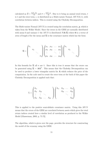 calculated as ¯R =
10
t=1
¯Rt
10
and ¯σ =
10
t=1 ¯σt
10
. Due to it being an annual total return, t
is 1 and the error term, , is distributed as a Multi-variate Normal, MV N(0, 1), with
correlation between indices. This is created using the Cholesky Decomposition.
The Multi-variate Normal (MV N) is created using the correlation matrix, ρ, which is
taken from the Wilkie Model. Since the errors in the GBM are normally distributed
with mean 0 and variance 1 the MV N is distributed N(0, Σ) where 0 is a vector of
zeros of length d for the mean and Σ is the covariance matrix which has the form:
Σ =






σ1
σ2
...
σd












ρ11 ρ12 . . . ρ1d
ρ21 ρ22 . . . ρ2d
...
...
...
ρd1 ρd2 . . . ρdd












σ1
σ2
...
σd






.
In this formula for Σ all σ are 1. Since this is true it means that the errors can
be generated using Σ = AAT
. This means that the Cholesky Decomposition can
be used to produce a lower triangular matrix for A which reduces the price of the
computation. In the code used to create the error term at the back of this paper the
Cholesky Decomposition is applied such that:
Σ =






A11
A21 A22
...
...
...
Ad1 Ad2 . . . Add












A11 A12 . . . A1d
A22 . . . Ad2
...
...
Add






This is applied to the positive semi-deﬁnite covariance matrix. Using this MV N
means that the errors of the GBM are correlated between assets which gives the total
return indices created here a similar level of correlation as produced in the Wilkie
Model [Glasserman, 2003, p. 71:72].
The algorithm, which is given over the page, provides the structure for constructing
the model of the economy using the GBM.
11
 
